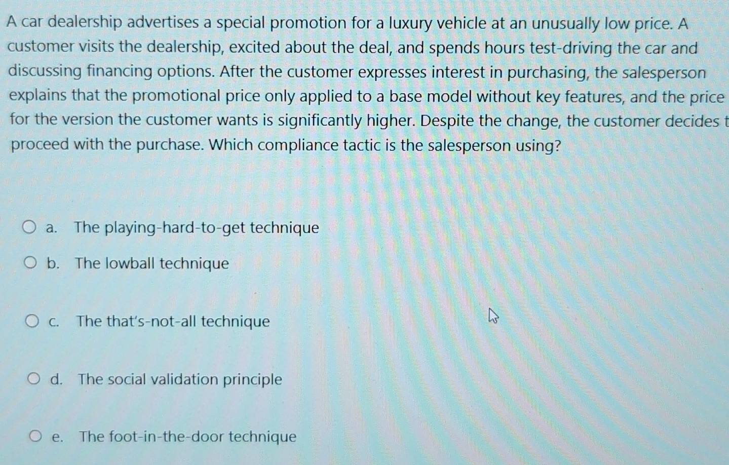 A car dealership advertises a special promotion for a luxury vehicle at an unusually low price. A
customer visits the dealership, excited about the deal, and spends hours test-driving the car and
discussing financing options. After the customer expresses interest in purchasing, the salesperson
explains that the promotional price only applied to a base model without key features, and the price
for the version the customer wants is significantly higher. Despite the change, the customer decides t
proceed with the purchase. Which compliance tactic is the salesperson using?
a. The playing-hard-to-get technique
b. The lowball technique
c. The that's-not-all technique
d. The social validation principle
e. The foot-in-the-door technique