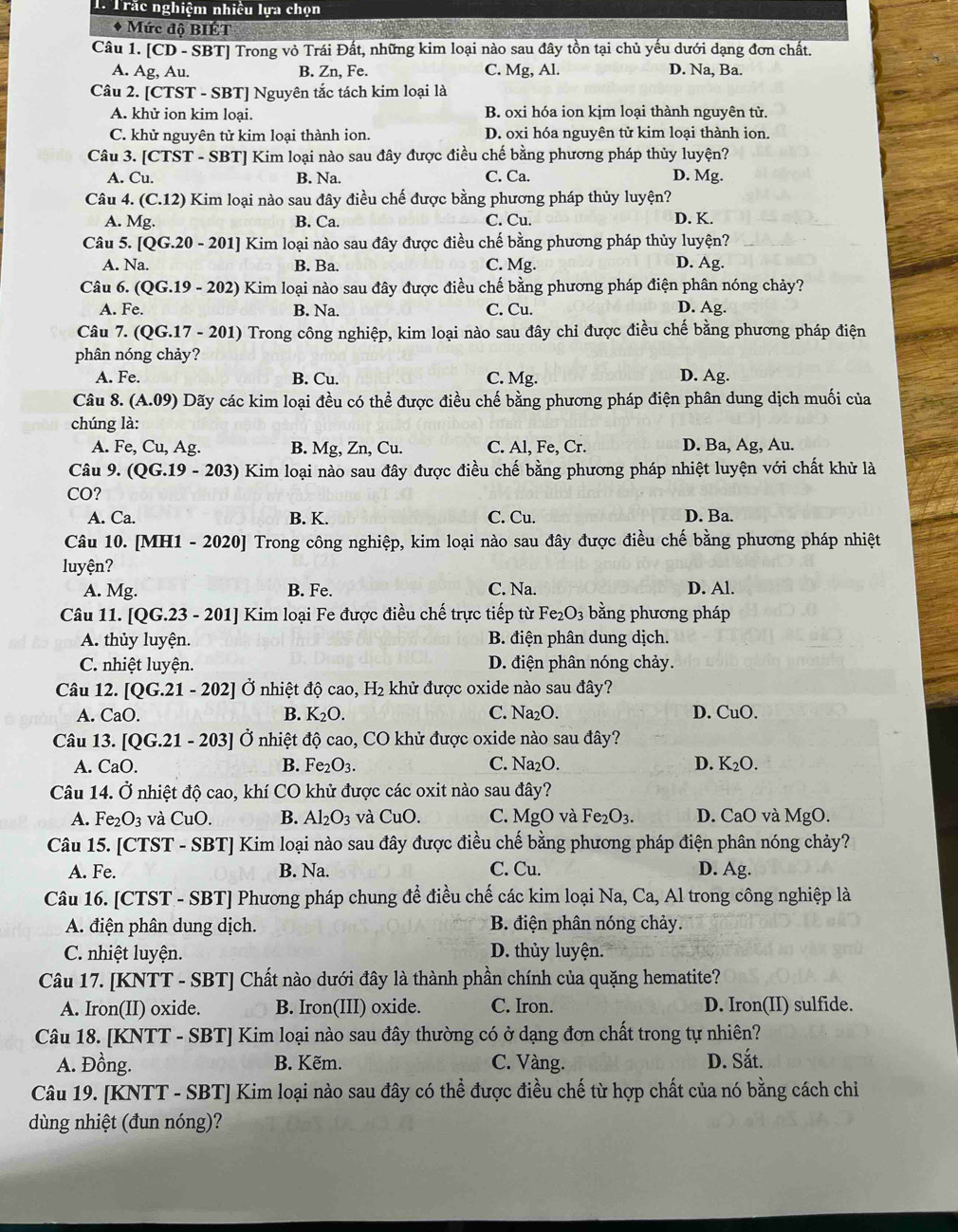 Trắc nghiệm nhiều lựa chọn
* Mức độ BIÉT
Câu 1. [C] D - SBTJ Trong vỏ Trái Đất, những kim loại nào sau đây tồn tại chủ yếu dưới dạng đơn chất.
A. Ag, Au. B. Zn, Fe. C. Mg, Al. D. Na, Ba.
Câu 2. [CTST - SBT] Nguyên tắc tách kim loại là
A. khử ion kim loại. B. oxi hóa ion kịm loại thành nguyên tử.
C. khử nguyên tử kim loại thành ion. D. oxi hóa nguyên tử kim loại thành ion.
Câu 3. [CTST - SBT] Kim loại nào sau đây được điều chế bằng phương pháp thủy luyện?
A. Cu. B. Na. C. Ca. D. Mg.
Câu 4. (C.12) Kim loại nào sau đây điều chế được bằng phương pháp thủy luyện?
A. Mg. B. Ca. C. Cu. D. K.
Câu 5. [QG.20-201] Kim loại nào sau đây được điều chế bằng phương pháp thủy luyện?
A. Na. B. Ba. C. Mg. D. Ag.
Câu 6. (QG.19-202) Kim loại nào sau đây được điều chế bằng phương pháp điện phân nóng chảy?
A. Fe. B. Na. C. Cu. D. Ag.
Câu 7. (QG.17 - 201) Trong công nghiệp, kim loại nào sau đây chỉ được điều chế bằng phương pháp điện
phân nóng chảy?
A. Fe. B. Cu. C. Mg. D. Ag.
Câu 8.(A.09) Dãy các kim loại đều có thể được điều chế bằng phương pháp điện phân dung dịch muối của
chúng là:
A. Fe, Cu,Ag B. Mg, Zn, Cu. C. Al, Fe, Cr. D. Ba, Ag, Au.
Câu 9. (QG.19-203) Kim loại nào sau đây được điều chế bằng phương pháp nhiệt luyện với chất khử là
CO ?
A. Ca. B. K. C. Cu. D. Ba.
Câu 10. [MH1 - 2020] Trong công nghiệp, kim loại nào sau đây được điều chế bằng phương pháp nhiệt
luyện? D. Al.
A. Mg. B. Fe. C. Na.
Câu 11. [QG.23 - 201] Kim loại Fe được điều chế trực tiếp từ Fe_2O_3 bằng phương pháp
A. thủy luyện. B. điện phân dung dịch.
C. nhiệt luyện. D. điện phân nóng chảy.
Câu 12. [QG.21-202] Ở nhiệt độ cao, H₂ khử được oxide nào sau đây?
A. CaO. B. K_2O. C. Na₂O. D. CuO.
Câu 13. [QG.21-203 Ở nhiệt độ cao, CO khử được oxide nào sau đây?
A. CaO. B. Fe_2O_3. C. Na₂O. D. K_2O.
Câu 14. Ở nhiệt độ cao, khí CO khử được các oxit nào sau đây?
A. Fe_2O_3 và CuO. B. Al_2O_3 và CuO. C. MgO và Fe_2O_3. D. C a0 0 và MgO.
Câu 15. [CTST - SBT] Kim loại nào sau đây được điều chế bằng phương pháp điện phân nóng chảy?
A. Fe. B. Na. C. Cu. D. Ag.
Câu 16. [CTST - SBT] Phương pháp chung để điều chế các kim loại Na, Ca, Al trong công nghiệp là
A. điện phân dung dịch. B. điện phân nóng chảy.
C. nhiệt luyện. D. thủy luyện.
Câu 17. [KNTT - SBT] Chất nào dưới đây là thành phần chính của quặng hematite?
A. Iron(II) oxide. B. Iron(III) oxide. C. Iron. D. Iron(II) sulfide.
Câu 18. [KNTT - SBT] Kim loại nào sau đây thường có ở dạng đơn chất trong tự nhiên?
A. Đồng. B. Kẽm. C. Vàng. D. Sắt.
Câu 19. [KNTT - SBT] Kim loại nào sau đây có thể được điều chế từ hợp chất của nó bằng cách chi
dùng nhiệt (đun nóng)?