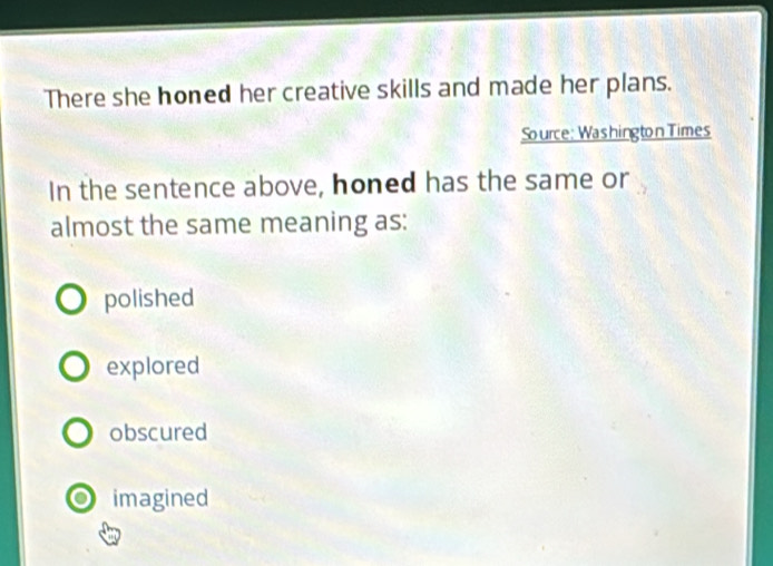 There she honed her creative skills and made her plans.
Source: Washington Times
In the sentence above, honed has the same or
almost the same meaning as:
polished
explored
obscured
0 imagined