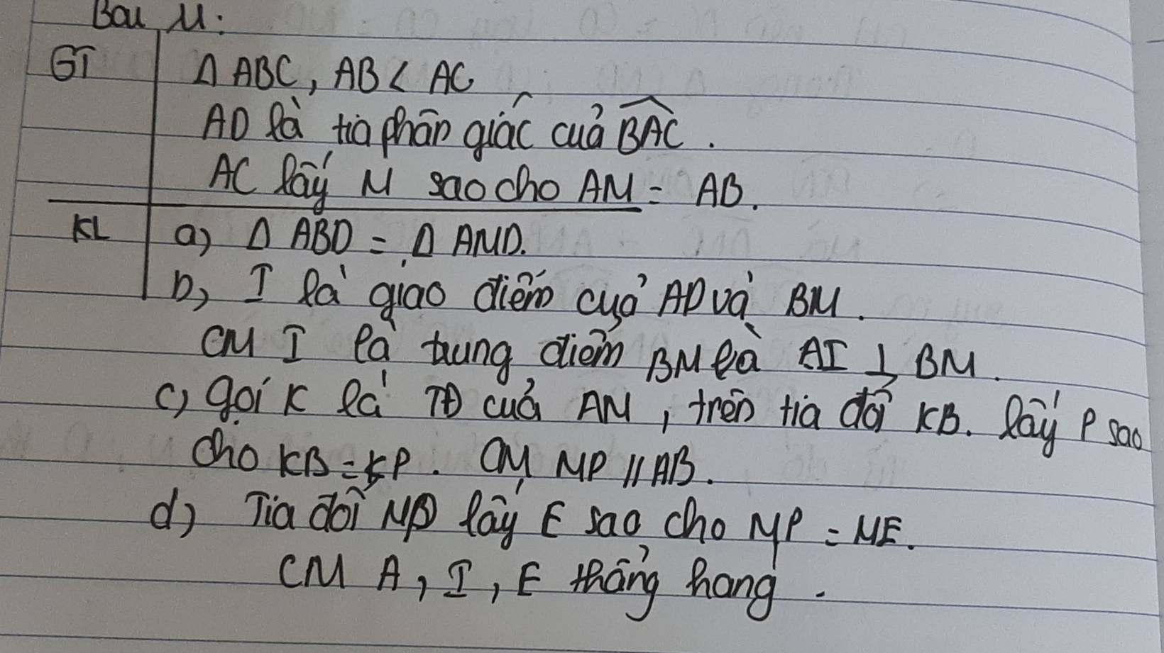 Bou M : 
GI
△ ABC, AB∠ AC
AD Rà tio phān qiác cuà widehat BAC. 
AC Pay N saocho _ AM=AB. 
KL a) △ ABD=△ AMD. 
, I Ra giao dièo cyó AD và Bu. 
cm I ea tung diem BMeà AI⊥ BM
() goik Rá cuó AM, thén tia dài kB. Ray P sa 
cho KB=KP
MPparallel AB. 
d) Tia doi N lay E sao cho MP=ME.
CM A, I, E thang hang.