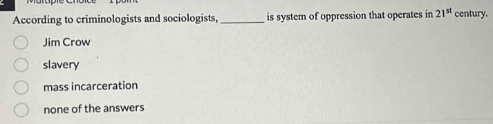 According to criminologists and sociologists, _is system of oppression that operates in 21^(st) century.
Jim Crow
slavery
mass incarceration
none of the answers