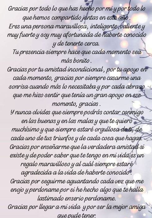 Gracias por todo lo que has hecho por mi y por todo lo
que hemos compartido juntas en este año .
Eres una persona maravillosa, inteligente,valiente y
muy fuerte y soy muy afortunada de haberte conocido
y de tenerte cerca.
Tu presencia siempre hace que cada momento sea
más bonito .
Gracias por tu amistad incondicional , por tu apoyo en
cada momento, gracias por siempre casarme una
sonrisa cuando más lo necesitaba y por cada abrazo
que me hizo sentir que tenía un gran apoyo en ese
momento, gracias .
Y nunca olvides que siempre podrás contar conmigo
en las buenas y en las malas y que te quiero
muchísimo y que siempre estaré orgullosa de ti, de
cada uno de tus triunfos y de cada cosa que hagas.
Gracias por enseñarme que la verdadera amistad si
existe y de poder saber que te tengo en mi vida es un
regalo maravilloso y al cuál siempre estaré
agradecida a la vida de haberte conocido .
Gracias por seguirme aguantando cada vez que me
enojo y perdoname por si he hecho algo que te halla
lastimado enserio perdoname.
Gracias por llegar a mi vida y por ser la mejor amiga
que pude tener