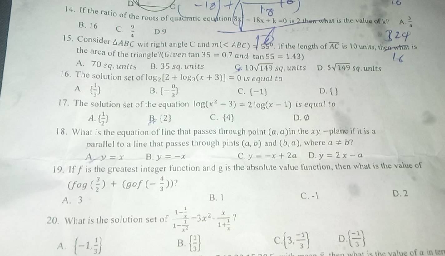 If the ratio of the roots of quadratic equation 8x -18x+k=0 is 2 then what is the value of k? A.  3/4 
B. 16 C.  9/4  D.9
15. Consider △ ABC wit right angle C and m( . If the length of overline AC is 10 units, then what is
the area of the triangle?(Given tan 35=0.7 and tan 55=1.43)
A. 70 sq.units B. 35 sq. units Q 10sqrt(149)sq. units D. 5sqrt(149)sq. units
16. The solution set of log _2[2+log _3(x+3)]=0 is equal to
A.   1/3   - 8/3  D.  
B.
C.  -1
17. The solution set of the equation log (x^2-3)=2log (x-1) is equal to
A.   1/2  D. Ø
B, 2
C.  4
18. What is the equation of line that passes through point (a,a) in the xy -plane if it is a
parallel to a line that passes through pints (a,b) and (b,a) , where a!= b ?
A y=x B. y=-x C. y=-x+2a D. y=2x-a
19. If f is the greatest integer function and g is the absolute value function, then what is the value of
(fog( 3/2 )+(gof(- 4/3 )) ?
A. 3 B. 1
C. -1 D. 2
20. What is the solution set of frac 1- 1/x 1- 1/x^2 =3x^2-frac x1+ 1/x  ?
B.
A.  -1, 1/3    1/3 
c  3, (-1)/3  D.   (-1)/3 
then what is the value of α in ten