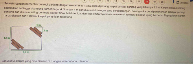 12 13 14 15 16 17 18 19 20 □□ Jawaban 
Sebuah ruangan berbentuk persegi panjang dengan ukuran 16m* 12 11 akan dipasang karpet persegi panjang yang lebarnya 1,2 m. Karpet disusun miring 
sedemikian sehingga dua ujung karpet berjarak 3 m dan 4 m dari dua sudut ruangan yang berseberangan. Potongan karpet dipertahankan sebagai persegi 
panjang dan disusun saling berimpit. Karpet tidak boleh terlipat dan tiap lembarnya harus menyentuh tembok di kedua ujung berbeda. Tiap gelaran karpet 
harus disusun dari 1 lembar karpet yang tidak terpotong. 
Banyaknya karpet yang bisa disusun di ruangan tersebut ada ... lembar.