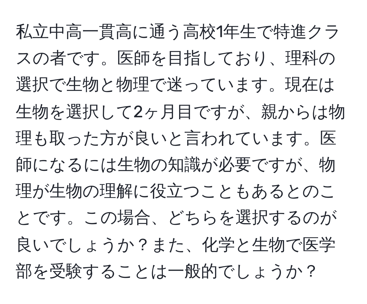 私立中高一貫高に通う高校1年生で特進クラスの者です。医師を目指しており、理科の選択で生物と物理で迷っています。現在は生物を選択して2ヶ月目ですが、親からは物理も取った方が良いと言われています。医師になるには生物の知識が必要ですが、物理が生物の理解に役立つこともあるとのことです。この場合、どちらを選択するのが良いでしょうか？また、化学と生物で医学部を受験することは一般的でしょうか？