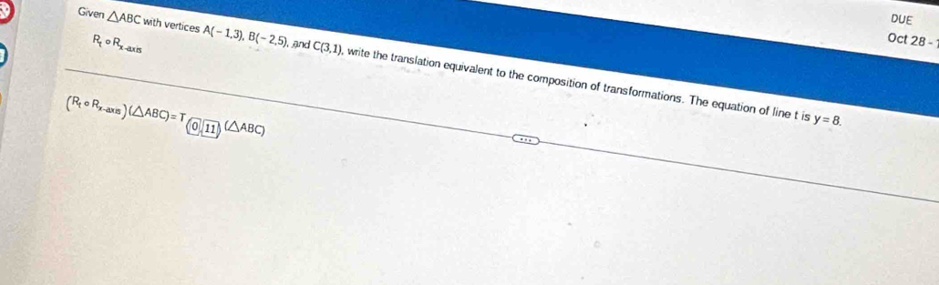 DUE
R_tcirc R_x-axis
, and 
Oct 28 - 
Given △ ABC with vertices A(-1,3), B(-2,5) C(3,1) , write the translation equivalent to the composition of transformations. The equation of line t is
(R_tcirc R_x-axis)(△ ABC)=T_(0,11)(△ ABC)
y=8.