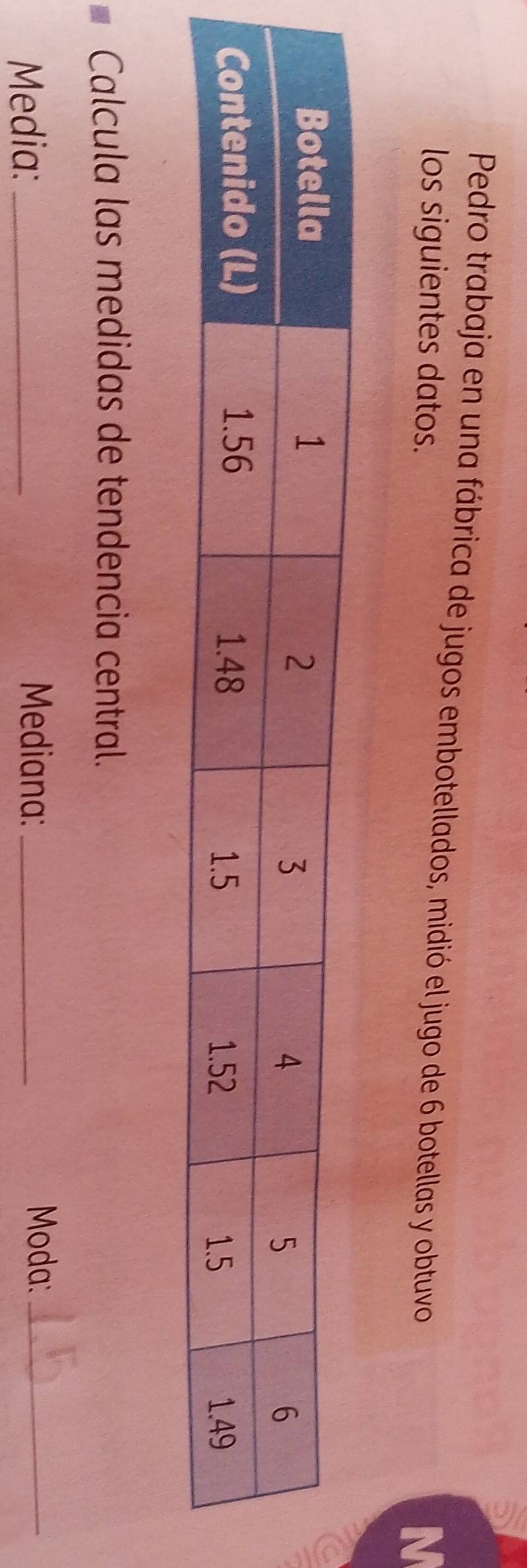 Pedro trabaja en una fábrica de jugos embotellados, midió el jugo de 6 botellas y obtuvo 
los siguientes datos. 
IN 
Calcula las medidas de tendencia central. 
Media:_ 
Mediana: _Moda:_
