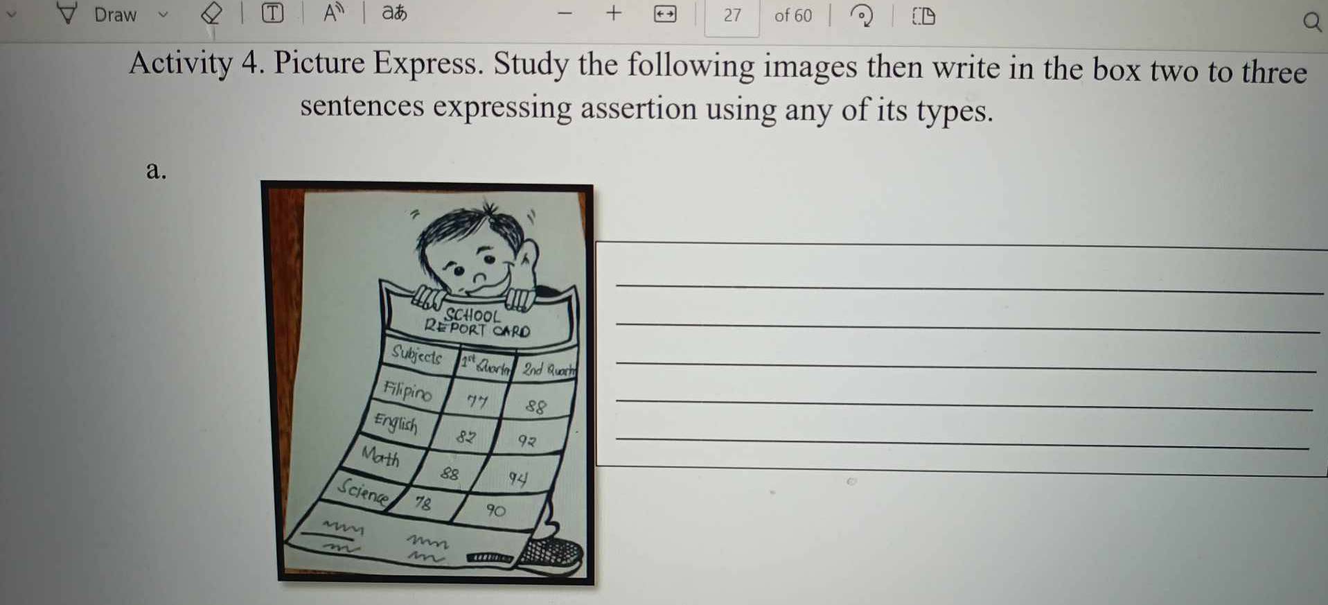 Draw A aあ + 27 of 60
Activity 4. Picture Express. Study the following images then write in the box two to three 
sentences expressing assertion using any of its types. 
a. 
_ 
_ 
_ 
_ 
_ 
_ 
_ 
_