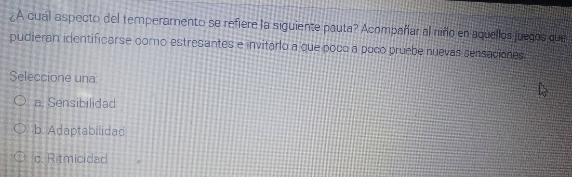 ¿A cuál aspecto del temperamento se refiere la siguiente pauta? Acompañar al niño en aquellos juegos que
pudieran identificarse como estresantes e invitarlo a que poco a poco pruebe nuevas sensaciones.
Seleccione una:
a. Sensibilidad
b. Adaptabilidad
c. Ritmicidad