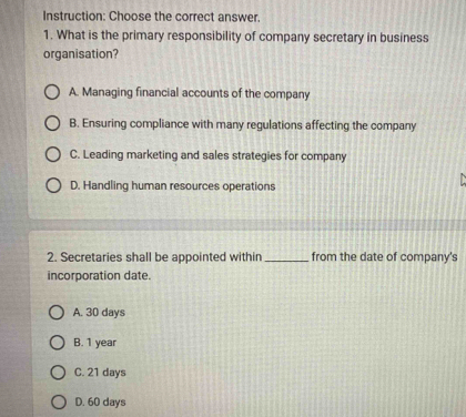 Instruction: Choose the correct answer.
1. What is the primary responsibility of company secretary in business
organisation?
A. Managing financial accounts of the company
B. Ensuring compliance with many regulations affecting the company
C. Leading marketing and sales strategies for company
D. Handling human resources operations
2. Secretaries shall be appointed within _from the date of company's
incorporation date.
A. 30 days
B. 1 year
C. 21 days
D. 60 days