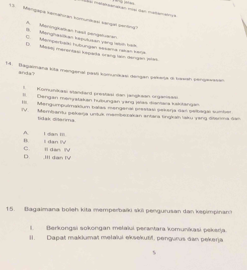 ang jelas.
Msasi melaksanakan misi dan matlamatnya
13. Mengapa kemahiran komunikasi sangat penting?
A. Meningkatkan hasil pengeluaran.
B. Menghasilkan keputusan yang lebih baik.
C. Memperbaiki hubungan sesama rakan kerja.
D. Mesej merentasi kepada orang lain dengan jelas.
14. Bagaimana kita mengenal pasti komunikasi dengan pekerja di bawah pengawasan
anda?
I. Komunikasi standard prestasi dan jangkaan organisasi.
II. Dengan menyatakan hubungan yang jelas diantara kakitangan
III. Mengumpulmaklum balas mengenai prestasi pekerja dari pelbagai sumber.
IV. Membantu pekerja untuk membezakan antara tingkah laku yang diterima dan
tidak diterima.
A. I dan III.
B. I dan IV
C. Il dan IV
D. ,III dan IV
15. Bagaimana boleh kita memperbaiki skil pengurusan dan kepimpinan?
I. Berkongsi sokongan melalui perantara komunikasi pekerja.
II. Dapat maklumat melalui eksekutif, pengurus dan pekerja
5