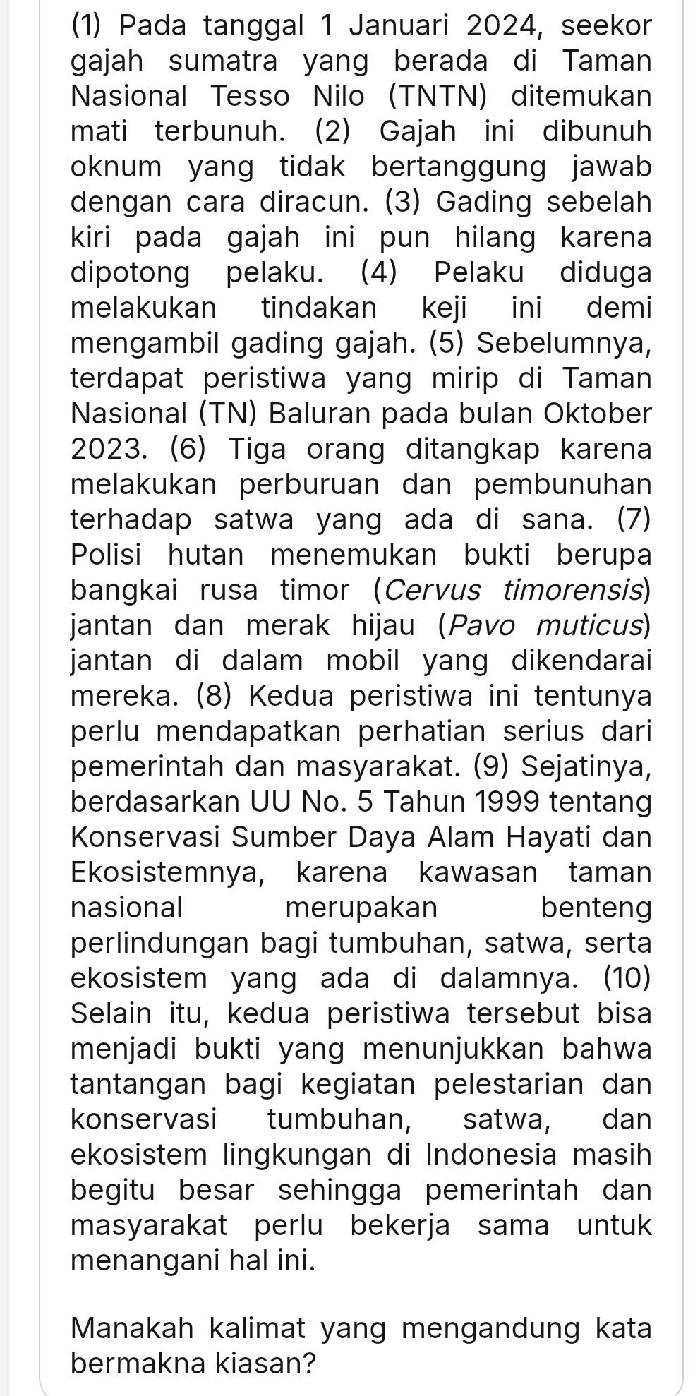 (1) Pada tanggal 1 Januari 2024, seekor
gajah sumatra yang berada di Taman
Nasional Tesso Nilo (TNTN) ditemukan
mati terbunuh. (2) Gajah ini dibunuh
oknum yang tidak bertanggung jawab 
dengan cara diracun. (3) Gading sebelah
kiri pada gajah ini pun hilang karena
dipotong pelaku. (4) Pelaku diduga
melakukan tindakan keji ini demi
mengambil gading gajah. (5) Sebelumnya,
terdapat peristiwa yang mirip di Taman
Nasional (TN) Baluran pada bulan Oktober
2023. (6) Tiga orang ditangkap karena
melakukan perburuan dan pembunuhan
terhadap satwa yang ada di sana. (7)
Polisi hutan menemukan bukti berupa
bangkai rusa timor (Cervus timorensis)
jantan dan merak hijau (Pavo muticus)
jantan di dalam mobil yang dikendarai
mereka. (8) Kedua peristiwa ini tentunya
perlu mendapatkan perhatian serius dari
pemerintah dan masyarakat. (9) Sejatinya,
berdasarkan UU No. 5 Tahun 1999 tentang
Konservasi Sumber Daya Alam Hayati dan
Ekosistemnya, karena kawasan taman
nasional merupakan benteng
perlindungan bagi tumbuhan, satwa, serta
ekosistem yang ada di dalamnya. (10)
Selain itu, kedua peristiwa tersebut bisa
menjadi bukti yang menunjukkan bahwa
tantangan bagi kegiatan pelestarian dan
konservasi tumbuhan, satwa, dan
ekosistem lingkungan di Indonesia masih
begitu besar sehingga pemerintah dan
masyarakat perlu bekerja sama untuk
menangani hal ini.
Manakah kalimat yang mengandung kata
bermakna kiasan?