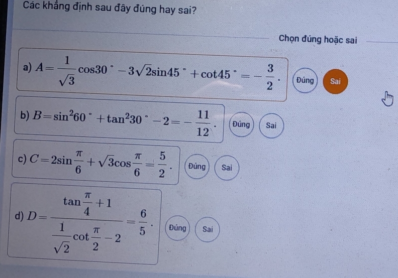 Các khẳng định sau đây đúng hay sai?
Chọn đúng hoặc sai
a) A= 1/sqrt(3) cos 30°-3sqrt(2)sin 45°+cot 45°=- 3/2 . Đúng Sai
b) B=sin^260°+tan^230°-2=- 11/12 . Đúng Sai
c) C=2sin  π /6 +sqrt(3)cos  π /6 = 5/2 . Đúng Sai
d) D=frac tan  π /4 +1 1/sqrt(2) cot  π /2 -2= 6/5 . Đúng Sai