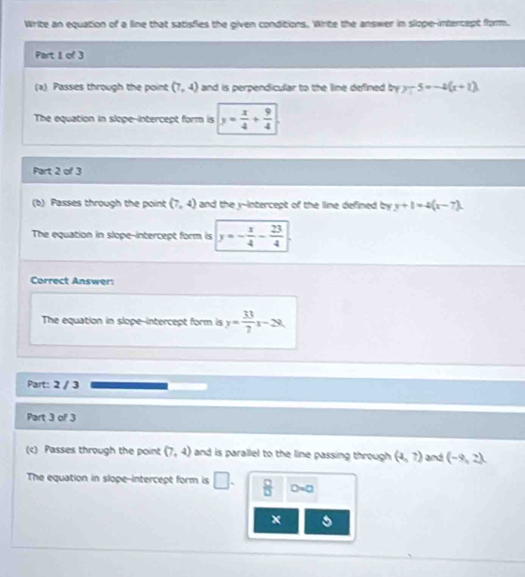 Write an equation of a line that satisfies the given conditions. Write the answer in slioge-intercept from. 
Part 1 of 3 
(a) Passes through the point (7,4) and is perpendicular to the lime defined byy-5=-4(x+1)
The equation in slope-intercept form is y= x/4 + 9/4 
Part 2 of 3 
(b) Passes through the point (7,4) and the y-intercept of the line defined by y+1=4(x-7). 
The equation in slope-intercept form is y=- x/4 - 23/4 
Correct Answer: 
The equation in slope-intercept form is y= 33/7 x-28
Part: 2 / 3 
Part 3 of 3 
(c) Passes through the point (7,4) and is parallel to the line passing through (4,7) and (-9,2)
The equation in slope-intercept form is □.  □ /□   D=0
x s