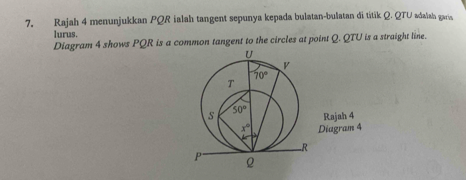 Rajah 4 menunjukkan PQR ialah tangent sepunya kepada bulatan-bulatan di titik Q. QTU adalah garis
lurus.
Diagram 4 shows PQR is a common tangent to the circles at point Q. QTU is a straight line.
U
v
70°
T
50°
s Rajah 4
x° Diagram 4
△
R
P Q