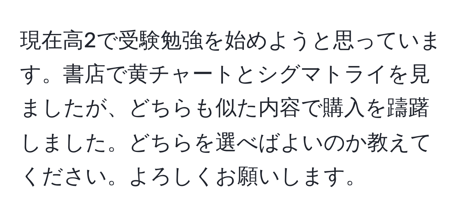 現在高2で受験勉強を始めようと思っています。書店で黄チャートとシグマトライを見ましたが、どちらも似た内容で購入を躊躇しました。どちらを選べばよいのか教えてください。よろしくお願いします。