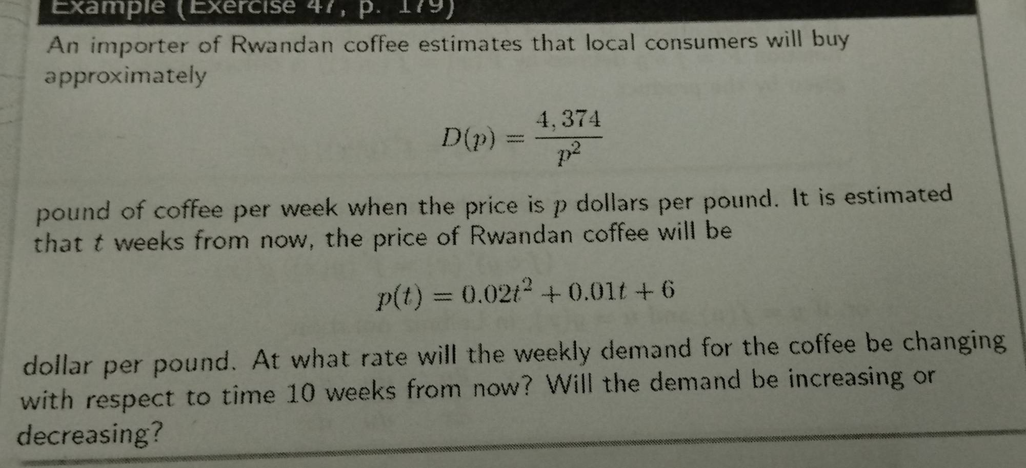 Example (Exercise 47, p. 179) 
An importer of Rwandan coffee estimates that local consumers will buy 
approximately
D(p)= (4,374)/p^2 
pound of coffee per week when the price is p dollars per pound. It is estimated 
that t weeks from now, the price of Rwandan coffee will be
p(t)=0.02t^2+0.01t+6
dollar per pound. At what rate will the weekly demand for the coffee be changing 
with respect to time 10 weeks from now? Will the demand be increasing or 
decreasing?