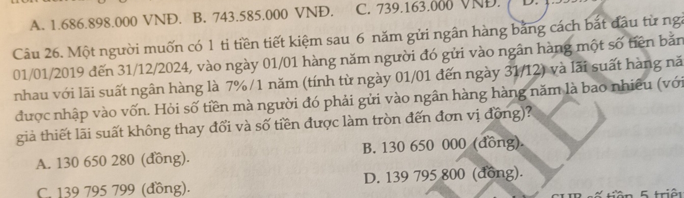 A. 1.686.898.000 VNĐ. B. 743.585.000 VNĐ. C. 739.163.000 VNĐ.
Câu 26. Một người muốn có 1 tỉ tiền tiết kiệm sau 6 năm gửi ngân hàng bằng cách bắt đầu từ ng
01/01/2019 đến 31/12/2024, vào ngày 01/01 hàng năm người đó gửi vào ngân hàng một số tiên bắn
nhau với lãi suất ngân hàng là 7% /1 năm (tính từ ngày 01/01 đến ngày 31/12) và lãi suất hàng nă
được nhập vào vốn. Hỏi số tiền mà người đó phải gửi vào ngân hàng hàng năm là bao nhiêu (với
già thiết lãi suất không thay đổi và số tiền được làm tròn đến đơn vị đồng)?
A. 130 650 280 (đồng). B. 130 650 000 (đồng).
C. 139 795 799 (đồng). D. 139 795 800 (đồng).
K tiên 5 triền