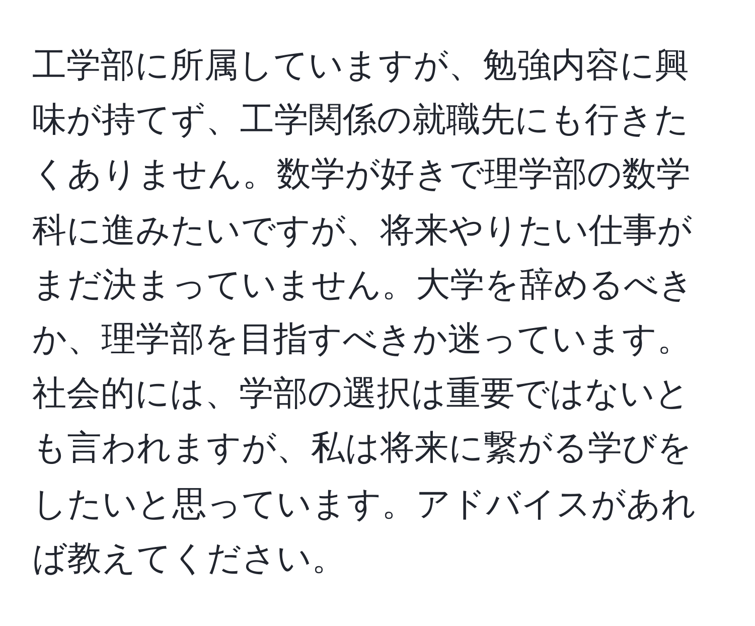 工学部に所属していますが、勉強内容に興味が持てず、工学関係の就職先にも行きたくありません。数学が好きで理学部の数学科に進みたいですが、将来やりたい仕事がまだ決まっていません。大学を辞めるべきか、理学部を目指すべきか迷っています。社会的には、学部の選択は重要ではないとも言われますが、私は将来に繋がる学びをしたいと思っています。アドバイスがあれば教えてください。