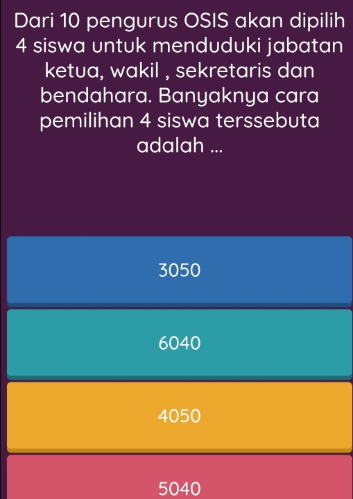 Dari 10 pengurus OSIS akan dipilih
4 siswa untuk menduduki jabatan
ketua, wakil , sekretaris dan
bendahara. Banyaknya cara
pemilihan 4 siswa terssebuta
adalah ...
3050
6040
4050
5040