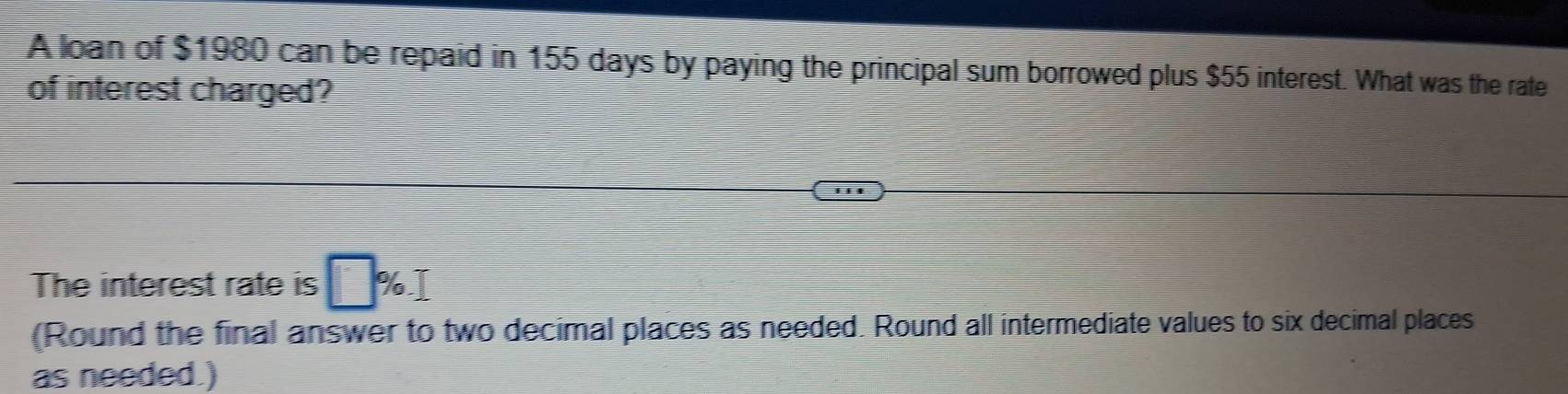 A loan of $1980 can be repaid in 155 days by paying the principal sum borrowed plus $55 interest. What was the rate 
of interest charged? 
. 
The interest rate is □ % T 
(Round the final answer to two decimal places as needed. Round all intermediate values to six decimal places 
as needed.)