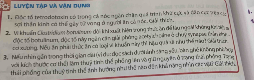 LUYỆN tập vÀ VậN DụNG 
1. Độc tố tetrodotoxin có trong cá nóc ngăn chặn quá trình khử cực và đảo cực trên các 1. 
sợi thần kinh có thể gây tử vong ở người ăn cá nóc. Giải thích. 
1 
2. Vi khuẩn Clostridium botulinum đôi khi xuất hiện trong thức ăn để lâu ngoài không khí tiết ra 
độc tố botulinum, độc tố này ngăn cản giải phóng acetylcholine ở chuỳ synapse thần kinh 
cơ xương. Nếu ăn phải thức ăn có loại vi khuẩn này thì hậu quả sẽ như thế nào? Giải thích. 
3. Nếu nhìn gần trong thời gian dài (ví dụ: đọc sách dưới ánh sáng yếu, bàn ghế không phù hợp 
với kích thước cơ thể) làm thuỷ tinh thể phồng lên và giữ nguyên ở trạng thái phống. Trạng 
thái phống của thuỷ tinh thể ảnh hưởng như thế nào đến khả năng nhìn các vật? Giải thích.