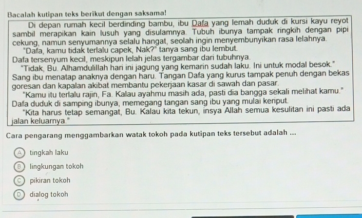 Bacalah kutipan teks berikut dengan saksama!
Di depan rumah kecil berdinding bambu, ibu Qafa yang lemah duduk di kursi kayu reyot
sambil merapikan kain lusuh yang disulamnya. Tubuh ibunya tampak ringkih dengan pipi
cekung, namun senyumannya selalu hangat, seolah ingin menyembunyikan rasa lelahnya.
"Dafa, kamu tidak terlalu capek, Nak?" tanya sang ibu lembut.
Dafa tersenyum kecil, meskipun lelah jelas tergambar dari tubuhnya.
“Tidak, Bu. Alhamdulillah hari ini jagung yang kemarin sudah laku. Ini untuk modal besok.”
Sang ibu menatap anaknya dengan haru. Tangan Dafa yang kurus tampak penuh dengan bekas
goresan dan kapalan akibat membantu pekerjaan kasar di sawah dan pasar.
“Kamu itu terlalu rajin, Fa. Kalau ayahmu masih ada, pasti dia bangga sekali melihat kamu.”
Dafa duduk di samping ibunya, memegang tangan sang ibu yang mulai keriput.
"Kita harus tetap semangat, Bu. Kalau kita tekun, insya Allah semua kesulitan ini pasti ada
jalan keluarnya."
Cara pengarang menggambarkan watak tokoh pada kutipan teks tersebut adalah ...
A tingkah laku
B lingkungan tokoh
c pikiran tokoh
D dialog tokoh