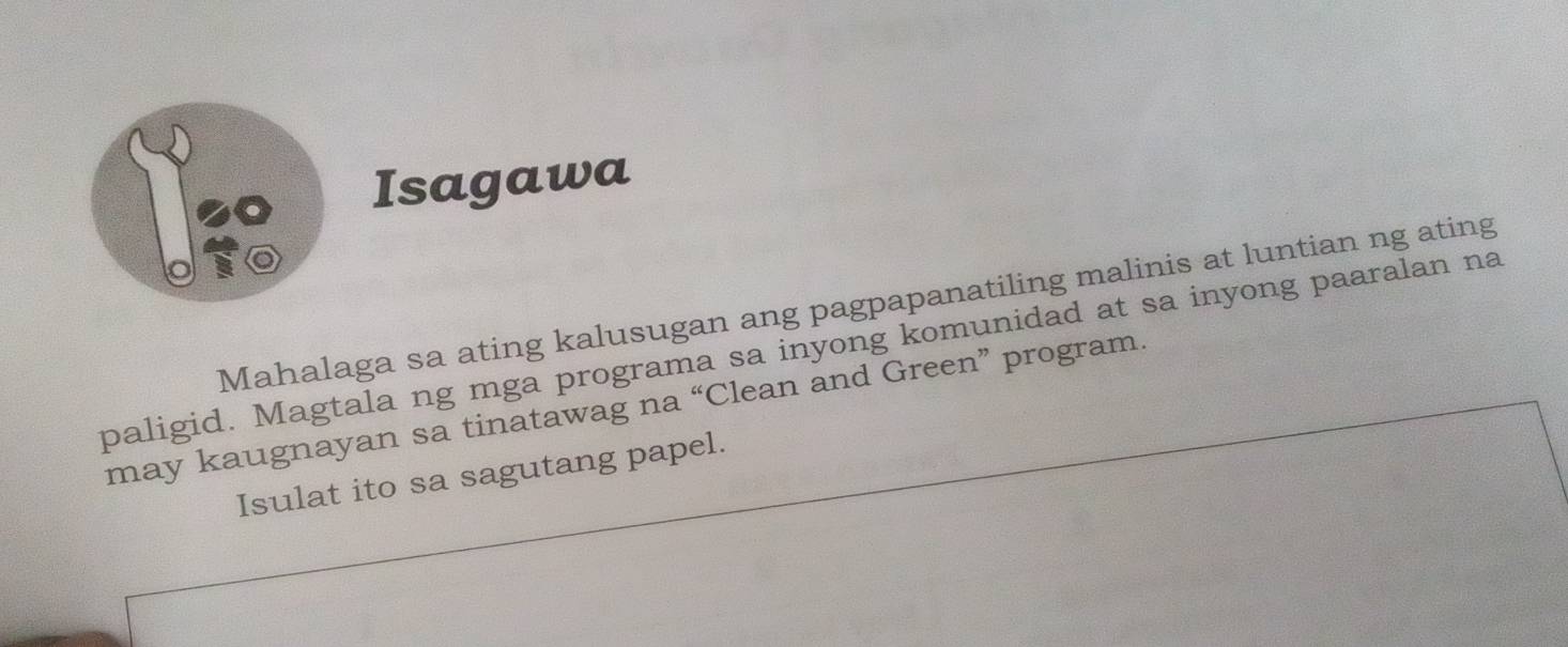 Isagawa 
Mahalaga sa ating kalusugan ang pagpapanatiling malinis at luntian ng ating 
paligid. Magtala ng mga programa sa inyong komunidad at sa inyong paaralan na 
may kaugnayan sa tinatawag na “Clean and Green” program. 
Isulat ito sa sagutang papel.