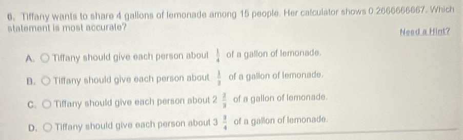 Tiffany wants to share 4 gallons of lemonade among 15 people. Her catculator shows 0.2666666667. Which
statement is most accurate?
Need a Him?
A. Tiffany should give each person about  1/4  of a gallon of lemonade.
B. Tiffany should give each person about  1/3  of a gallon of lemonade.
C. C Tiffany should give each person about 2  2/3  of a gallon of lemonade.
D. ○ Tiffany should give each person about 3  3/4  of a gallon of lemonade.