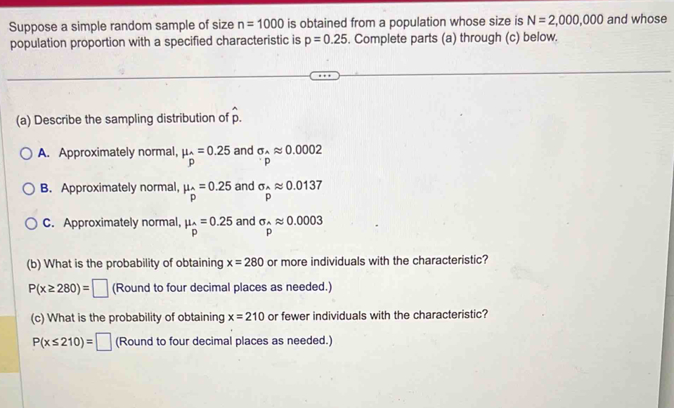 Suppose a simple random sample of size n=1000 is obtained from a population whose size is N=2,000,000 and whose
population proportion with a specified characteristic is p=0.25. Complete parts (a) through (c) below.
(a) Describe the sampling distribution of hat p.
A. Approximately normal, mu _hat p=0.25 and sigma _^wedge approx 0.0002
p
B. Approximately normal, mu _hat P=0.25 and sigma _^wedge approx 0.0137
P
C. Approximately normal, mu _hat p=0.25 and sigma _hat Papprox 0.0003
(b) What is the probability of obtaining x=280 or more individuals with the characteristic?
P(x≥ 280)=□ (Round to four decimal places as needed.)
(c) What is the probability of obtaining x=210 or fewer individuals with the characteristic?
P(x≤ 210)=□ (Round to four decimal places as needed.)