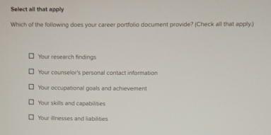 Select all that apply
Which of the following does your career portfolio document provide? (Check all that apply.)
Your research findings
Your counselor's personal contact information
Your occupational goals and achievement
Your skills and capabilities
Your illnesses and liabilities