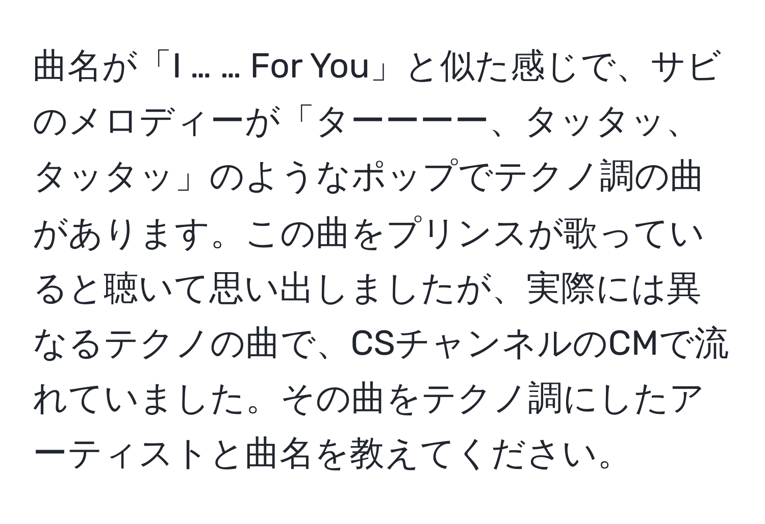 曲名が「I … … For You」と似た感じで、サビのメロディーが「ターーーー、タッタッ、タッタッ」のようなポップでテクノ調の曲があります。この曲をプリンスが歌っていると聴いて思い出しましたが、実際には異なるテクノの曲で、CSチャンネルのCMで流れていました。その曲をテクノ調にしたアーティストと曲名を教えてください。