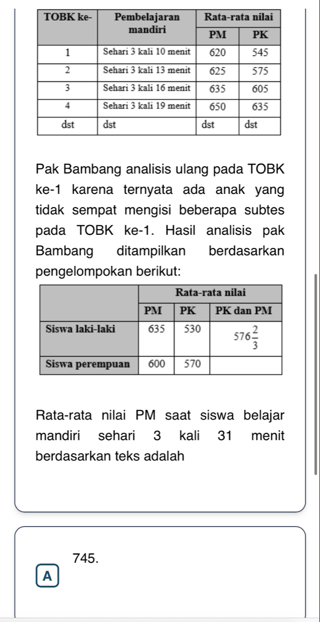 Pak Bambang analisis ulang pada TOBK
ke-1 karena ternyata ada anak yang
tidak sempat mengisi beberapa subtes 
pada TOBK ke-1. Hasil analisis pak
Bambang ditampilkan berdasarkan
pengelompokan berikut:
Rata-rata nilai PM saat siswa belajar
mandiri sehari 3 kali 31 menit
berdasarkan teks adalah
745.
A