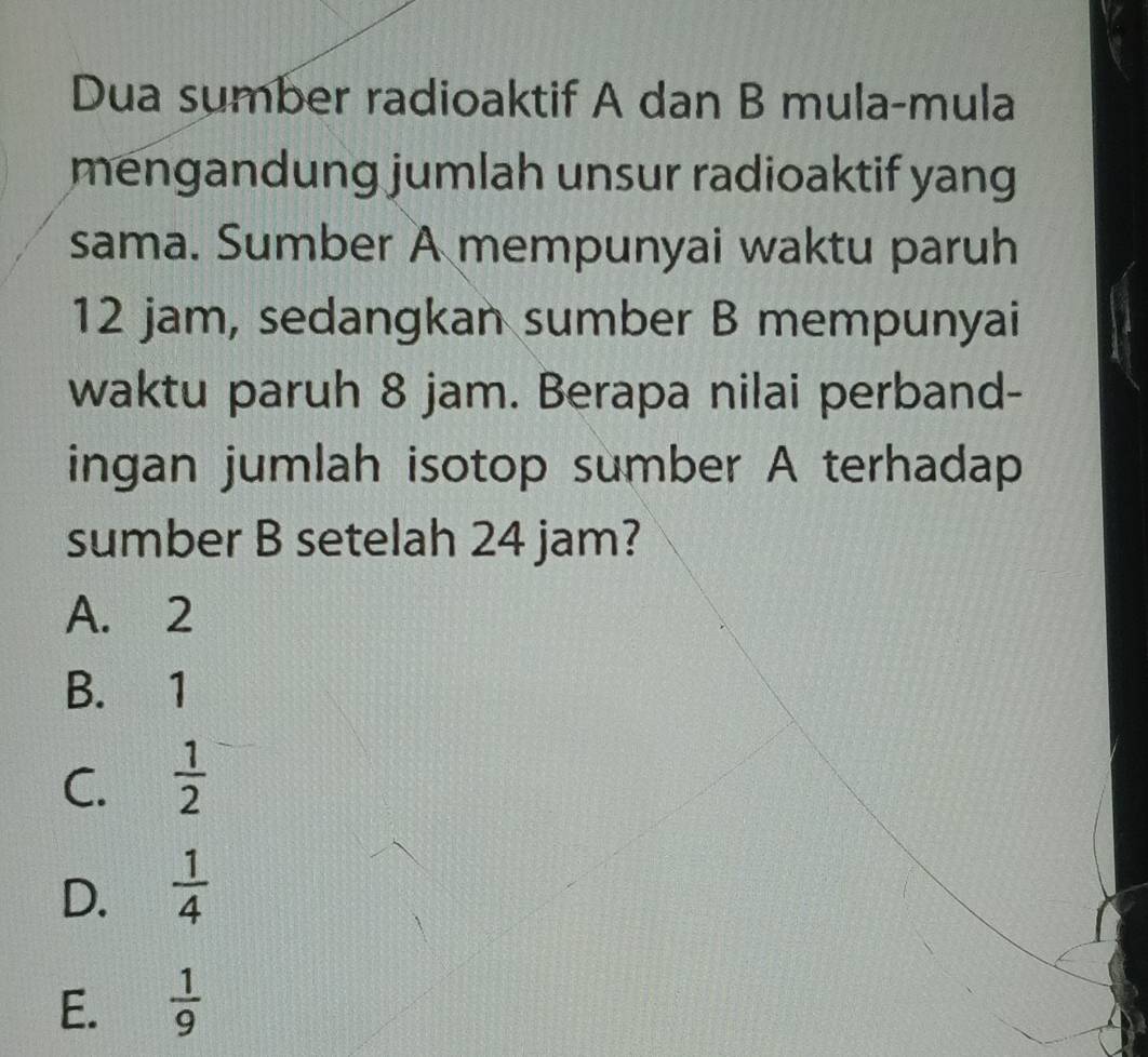 Dua sumber radioaktif A dan B mula-mula
mengandung jumlah unsur radioaktif yang 
sama. Sumber A mempunyai waktu paruh
12 jam, sedangkan sumber B mempunyai
waktu paruh 8 jam. Berapa nilai perband-
ingan jumlah isotop sumber A terhadap
sumber B setelah 24 jam?
A. 2
B. 1
C.  1/2 
D.  1/4 
E.  1/9 