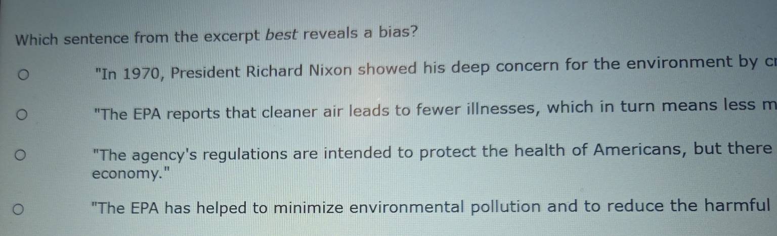 Which sentence from the excerpt best reveals a bias?
"In 1970, President Richard Nixon showed his deep concern for the environment by cr
"The EPA reports that cleaner air leads to fewer illnesses, which in turn means less m
"The agency's regulations are intended to protect the health of Americans, but there
economy."
"The EPA has helped to minimize environmental pollution and to reduce the harmful