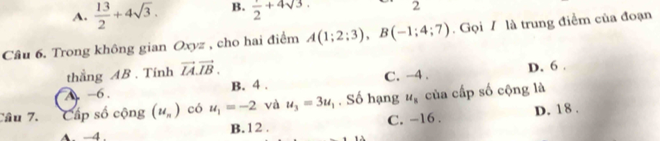 A.  13/2 +4sqrt(3). B. frac 2+4sqrt(3). 
2
Câu 6. Trong không gian Oxyz , cho hai điểm A(1;2;3), B(-1;4;7). Gọi 7 là trung điểm của đoạn
thắng AB. Tính vector IA.vector IB.
A. -6. B. 4. C. -4. D. 6.
Câu 7. Cấp số cộng (u_n) có u_1=-2 và u_3=3u_1. Số hạng u_8 của cấp số cộng là
A. −4. B. 12. C. -16. D. 18.