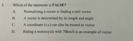 Which of the statement is FALSE?
A. Normalizing a vector is finding a unit vector
B. A vector is determined by its length and angle
C. A coordinate (x,y) can also be treated as vector
D. Riding a motorcycle with 70km/h is an example of vector