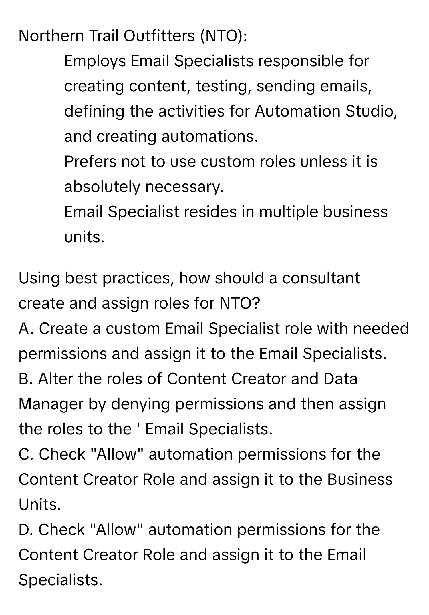 Northern Trail Outfitters (NTO):

* Employs Email Specialists responsible for creating content, testing, sending emails, defining the activities for Automation Studio, and creating automations.
* Prefers not to use custom roles unless it is absolutely necessary.
* Email Specialist resides in multiple business units.

Using best practices, how should a consultant create and assign roles for NTO?

A. Create a custom Email Specialist role with needed permissions and assign it to the Email Specialists.
B. Alter the roles of Content Creator and Data Manager by denying permissions and then assign the roles to the ' Email Specialists.
C. Check "Allow" automation permissions for the Content Creator Role and assign it to the Business Units.
D. Check "Allow" automation permissions for the Content Creator Role and assign it to the Email Specialists.