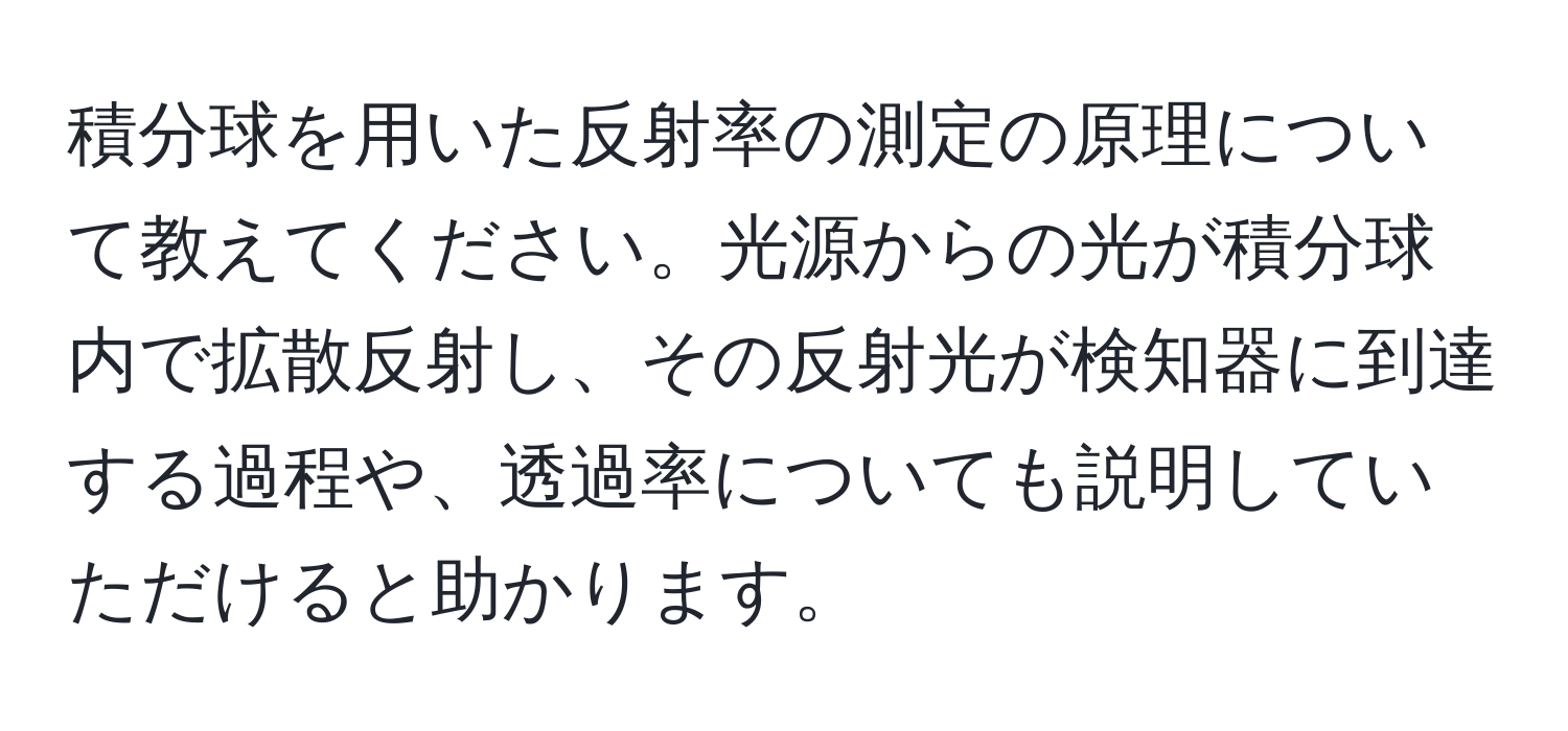 積分球を用いた反射率の測定の原理について教えてください。光源からの光が積分球内で拡散反射し、その反射光が検知器に到達する過程や、透過率についても説明していただけると助かります。