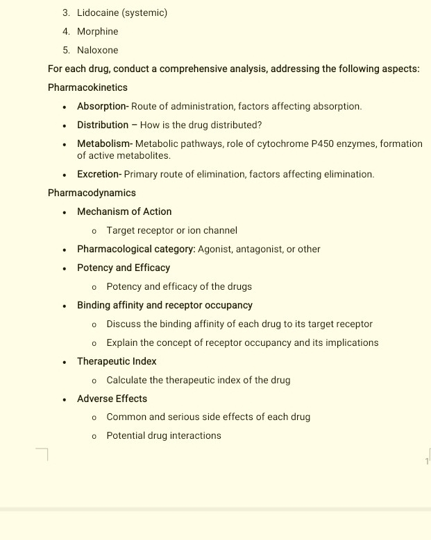 Lidocaine (systemic) 
4. Morphine 
5. Naloxone 
For each drug, conduct a comprehensive analysis, addressing the following aspects: 
Pharmacokinetics 
Absorption- Route of administration, factors affecting absorption. 
Distribution - How is the drug distributed? 
Metabolism- Metabolic pathways, role of cytochrome P450 enzymes, formation 
of active metabolites. 
Excretion- Primary route of elimination, factors affecting elimination. 
Pharmacodynamics 
Mechanism of Action 
o Target receptor or ion channel 
Pharmacological category: Agonist, antagonist, or other 
Potency and Efficacy 
o Potency and efficacy of the drugs 
Binding affinity and receptor occupancy 
Discuss the binding affinity of each drug to its target receptor 
o Explain the concept of receptor occupancy and its implications 
Therapeutic Index 
o Calculate the therapeutic index of the drug 
Adverse Effects 
n Common and serious side effects of each drug 
Potential drug interactions