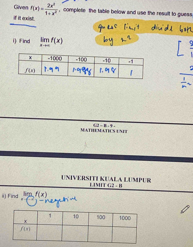 Given f(x)= 2x^2/1+x^2  , complete the table below and use the result to guess
if it exist.
i) Find limlimits _xto ∈fty f(x)
G2 - B - 9 -
MATHEMATICS UNIT
UNIVERSITI KUALA LUMPUR
LIMIT G2 - B
ii) Find limlimits _xto -∈fty f(x)