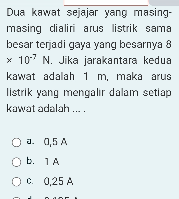 Dua kawat sejajar yang masing-
masing dialiri arus listrik sama
besar terjadi gaya yang besarnya 8
* 10^(-7)N. Jika jarakantara kedua
kawat adalah 1 m, maka arus
listrik yang mengalir dalam setiap
kawat adalah ... .
a. 0,5 A
b. 1 A
c. 0,25 A