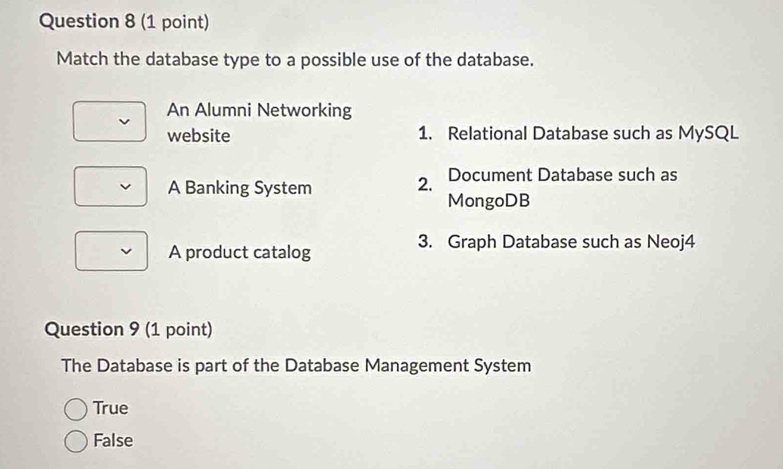 Match the database type to a possible use of the database.
An Alumni Networking
website 1. Relational Database such as MySQL
A Banking System 2. Document Database such as
MongoDB
A product catalog
3. Graph Database such as Neoj4
Question 9 (1 point)
The Database is part of the Database Management System
True
False