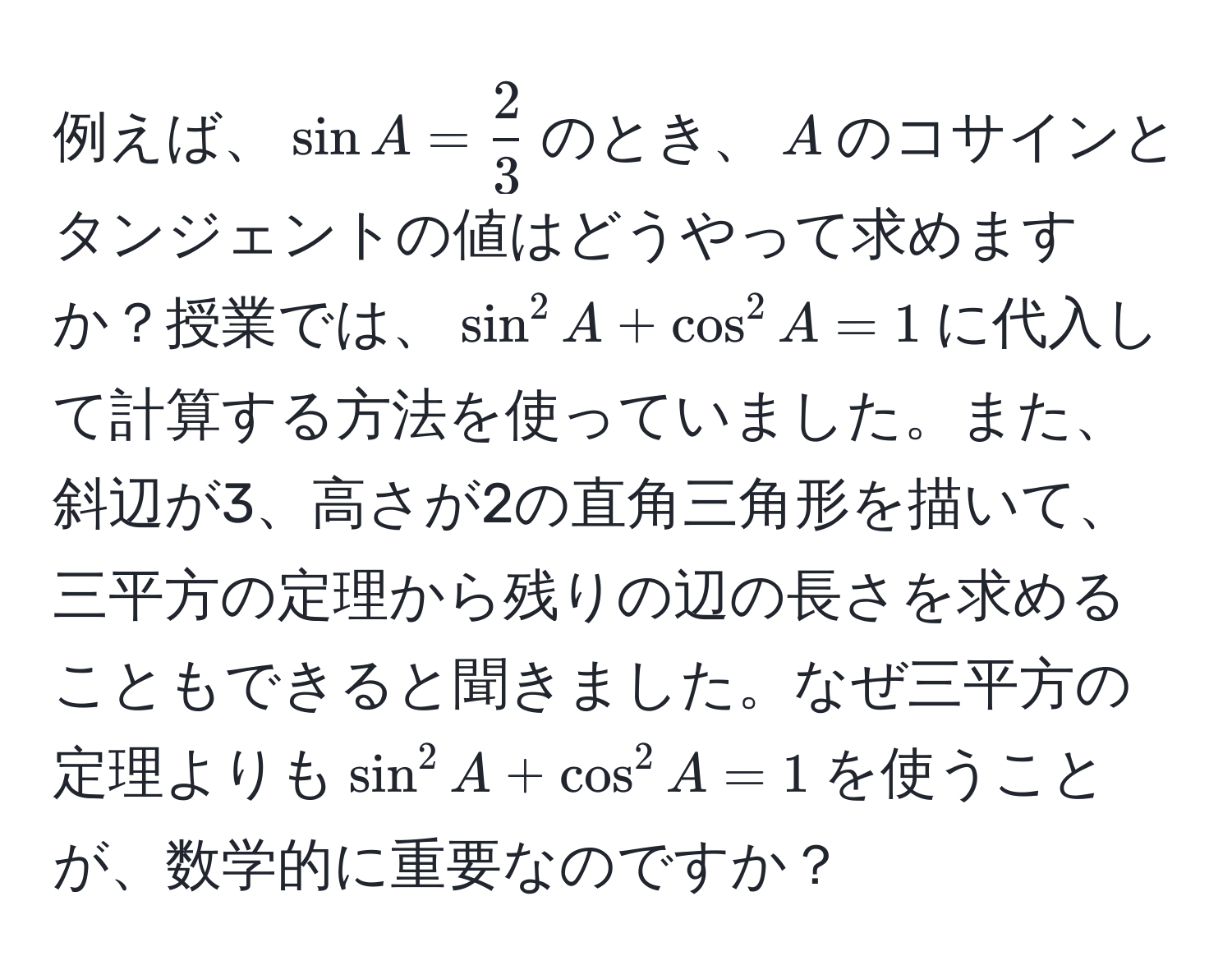 例えば、$sin A =  2/3 $のとき、$A$のコサインとタンジェントの値はどうやって求めますか？授業では、$sin^2 A + cos^2 A = 1$に代入して計算する方法を使っていました。また、斜辺が3、高さが2の直角三角形を描いて、三平方の定理から残りの辺の長さを求めることもできると聞きました。なぜ三平方の定理よりも$sin^2 A + cos^2 A = 1$を使うことが、数学的に重要なのですか？