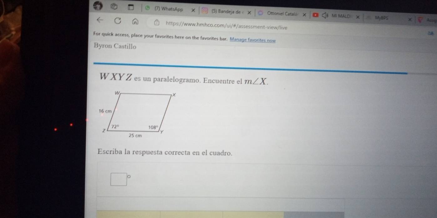 ) WhatsApp (5) Bandeja de « Ottoniel Catalá MI MALD MyBPS
AsA
https://www.hmhco.com/ui/#/assessment-view/live
For quick access, place your favorites here on the favorites bar. Manage favorites now
Byron Castillo
W  XY Z es un paralelogramo. Encuentre el m∠ X.
Escriba la respuesta correcta en el cuadro.
□°