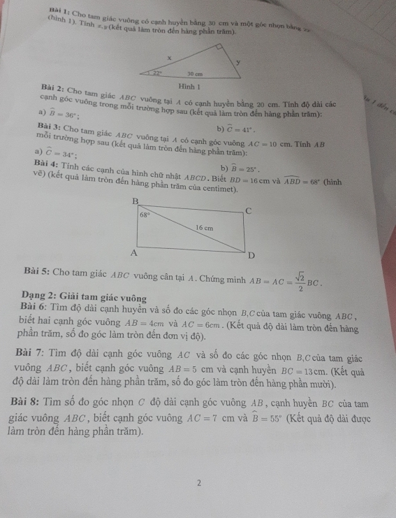 Cho tam giác vuỡng có cạnh huyền bằng 30 cm và một góc nhọn bằng 
(hình 1), Tính s. y (kết quả làm tròn đến hàng phần trăm).
Bài 2: Cho tam giác ABC vuông tại A có cạnh huyền bằng 20 cm. Tính độ dài các
X u  1  đến c
cạnh góc vuỡng trong môi trường hợp sau (kết quả làm tròn đền hàng phần trăm):
a) widehat B=36°; widehat C=41°.
b)
Bài 3: Cho tam giác ABC vuông tại A có cạnh góc vuông AC=10cm. Tính AB
mỗi trường hợp sau (kết quả làm tròn đến hàng phần trăm):
a) widehat C=34°
b) widehat B=25°.
Bài 4: Tính các cạnh của hình chữ nhật ABCD. Biết BD=16cm và widehat ABD=68° (hình
vhat c #) (kết quả làm tròn đến hàng phần trăm của centimet).
Bài 5: Cho tam giác ABC vuông cân tại A. Chứng minh AB=AC= sqrt(2)/2 BC.
Dạng 2: Giải tam giác vuông
Bài 6: Tìm độ dài cạnh huyền và số đo các góc nhọn B,C của tam giác vuông ABC ,
biết hai cạnh góc vuông AB=4cm và AC=6cm (Kết quả độ dài làm tròn đến hàng
phần trăm, số đo góc làm tròn đến đơn vị độ).
Bài 7: Tìm độ dài cạnh góc vuông AC và số đo các góc nhọn B,Ccủa tam giác
vuông ABC, biết cạnh góc vuông AB=5cm và cạnh huyền BC=13cm.. (Kết quả
độ dài làm tròn đến hàng phần trăm, số đo góc làm tròn đến hàng phần mười).
Bài 8: Tìm số đo góc nhọn C độ dài cạnh góc vuông AB , cạnh huyền BC của tam
giác vuông ABC, biết cạnh góc vuông AC=7cm và hat B=55° (Kết quả độ dài được
làm tròn đến hàng phần trăm).
2