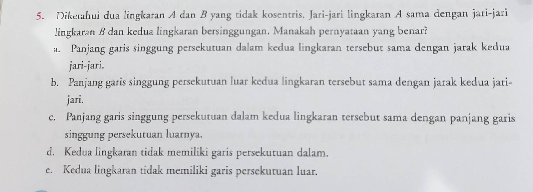 Diketahui dua lingkaran A dan B yang tidak kosentris. Jari-jari lingkaran A sama dengan jari-jari
lingkaran B dan kedua lingkaran bersinggungan. Manakah pernyataan yang benar?
a. Panjang garis singgung persekutuan dalam kedua lingkaran tersebut sama dengan jarak kedua
jari-jari.
b. Panjang garis singgung persekutuan luar kedua lingkaran tersebut sama dengan jarak kedua jari-
jari.
c. Panjang garis singgung persekutuan dalam kedua lingkaran tersebut sama dengan panjang garis
singgung persekutuan luarnya.
d. Kedua lingkaran tidak memiliki garis persekutuan dalam.
e. Kedua lingkaran tidak memiliki garis persekutuan luar.