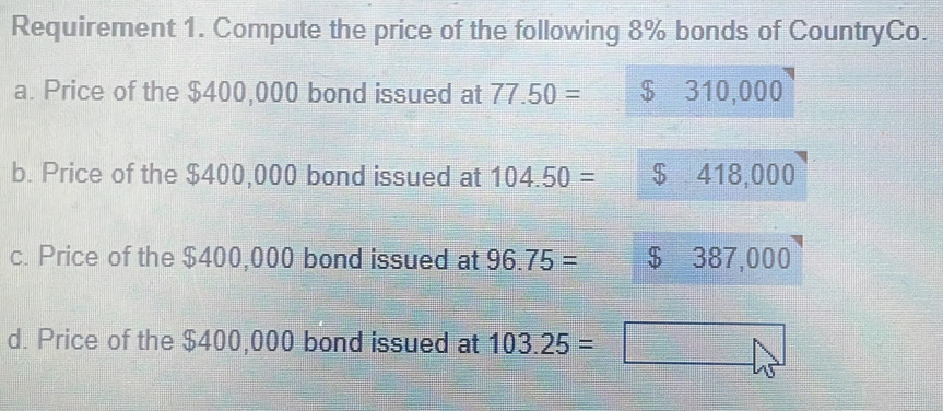 Requirement 1. Compute the price of the following 8% bonds of CountryCo.
a. Price of the $400,000 bond issued at 77.50= $ 310,000
b. Price of the $400,000 bond issued at 104.50= $ 418,000
c. Price of the $400,000 bond issued at 96.75= $ 387,000
d. Price of the $400,000 bond issued at 103.25=□