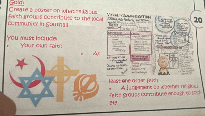 Gold: 
Create a poster on what religious Vishal CommunI Cation V Sondand Ol' 20
faith groups contribute to the local Wing nith Holuves Scnt- c 
community in Southall. 

* 

CAR70GaHG C s At Get a 
n i 
You must include: == ===== e Ke Tugh Tük 

T to n s te 
Your own faith 
wu a s 
cangg e = 1 
At 
OPTIMISATION wnt terunes en nd 
fon smeorint 

Compel to pidpel Recrine ambros 
_ - 
Ms-mentum daction "f 

eaeln reos 
least one other faith 
. A judgement on whether religious 
faith groups contribute enough to soci- 
ety