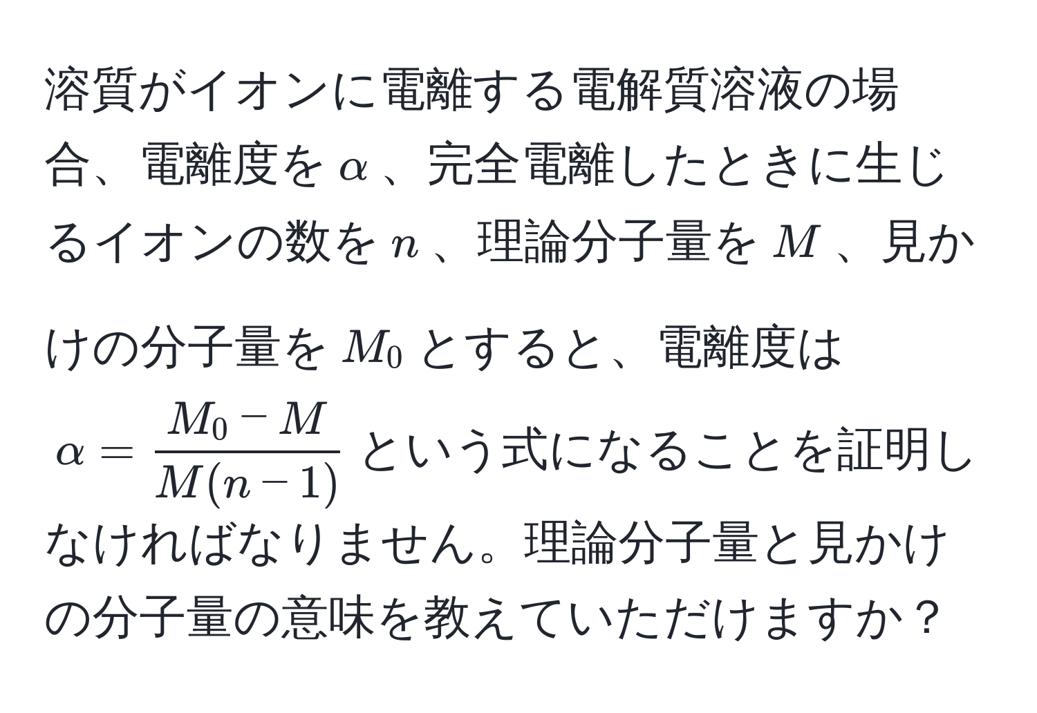 溶質がイオンに電離する電解質溶液の場合、電離度を$alpha$、完全電離したときに生じるイオンの数を$n$、理論分子量を$M$、見かけの分子量を$M_0$とすると、電離度は$alpha= (M_0-M)/M(n-1) $という式になることを証明しなければなりません。理論分子量と見かけの分子量の意味を教えていただけますか？